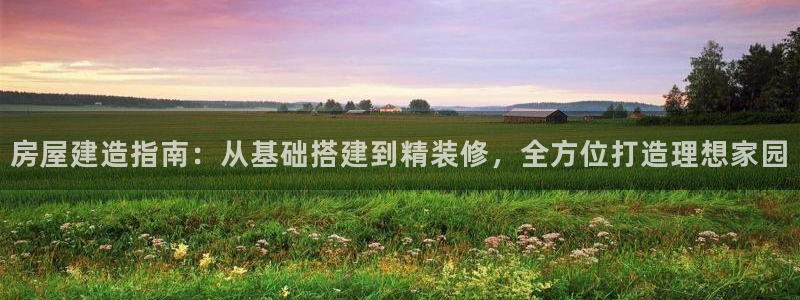 先锋娱乐客服：房屋建造指南：从基础搭建到精装修，全方位打造理想家园