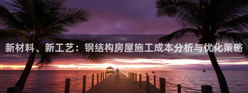 先锋娱乐快讯：新材料、新工艺：钢结构房屋施工成本分析与优化策略