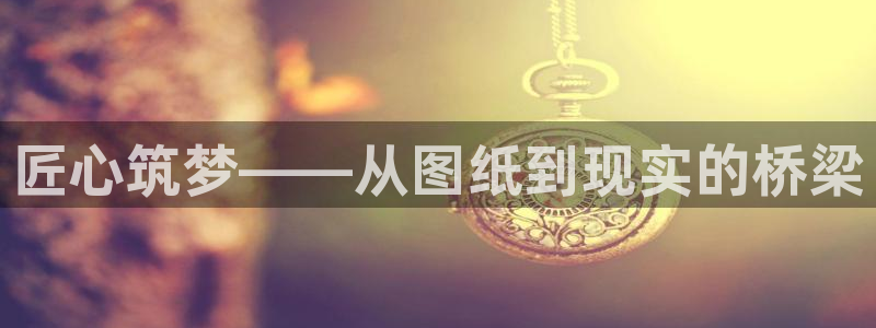 先锋娱乐棋牌有挂吗：匠心筑梦——从图纸到现实的桥梁